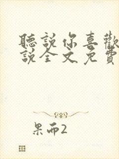 听说你喜欢我小说全文免费阅读