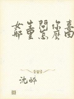 女生问你喜欢她哪里怎么回答最好