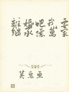 离婚吧我要回家继承亿万家产免费