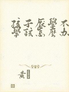 孩子厌学不想上学该怎么办