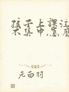 孩子上课注意力不集中,怎么回事