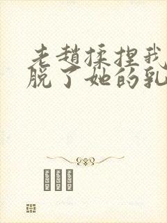 老赵揉捏我乳我脱了她的乳罩