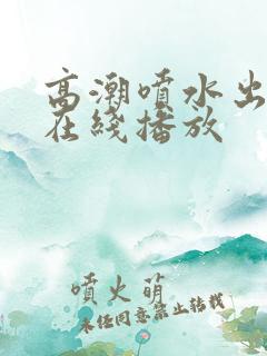 高潮喷水出白浆在线播放