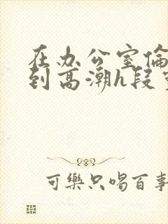 在办公室伦流澡到高潮h段灵兮