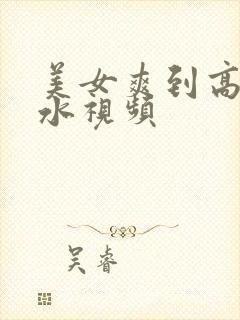 美女爽到高潮喷水视频