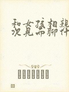 和女孩相亲第一次见面聊什么