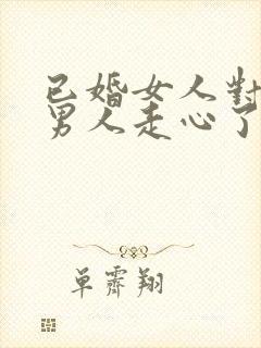 已婚女人对已婚男人走心了的表现