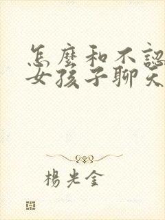 怎么和不认识的女孩子聊天找话题