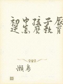 初中孩子厌学叛逆怎么教育