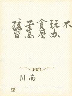 孩子贪玩不爱学习怎么办