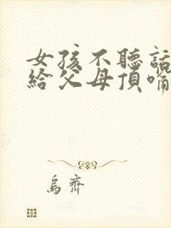 女孩不听话叛逆给父母顶嘴怎么办