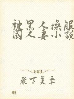 被黑人操服的中国人妻小说阅读