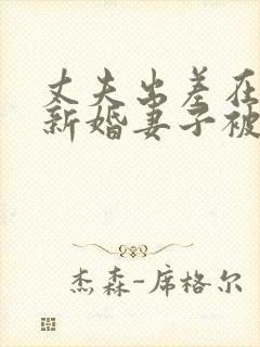 丈夫出差在外,新婚妻子被朋友欺负