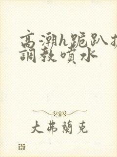 高潮h跪趴扩张调教喷水