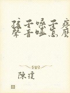 孩子嗓子疼说话声音哑怎么办