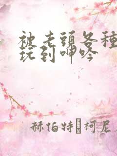 被老头各种姿势玩到呻吟