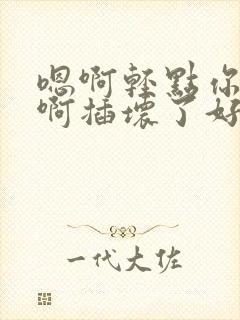 嗯啊轻点你坏插啊插坏了好大