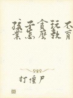 孩子贪玩不写作业怎么教育