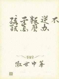 孩子叛逆不听话该怎么办