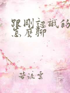 跟刚认识的女生怎么聊