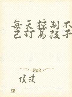 每天控制不住自己打骂孩子怎么办