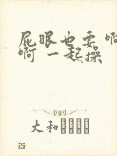 屁眼也要 啊 啊 一起操