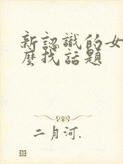 新认识的女生怎么找话题