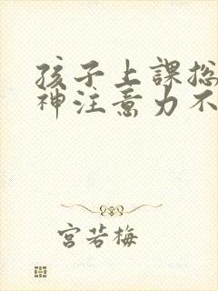 孩子上课总是走神注意力不集中怎么回事