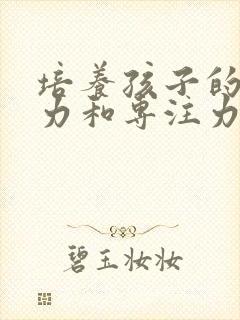 培养孩子的注意力和专注力的方法