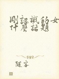 刚认识的女孩聊什么话题