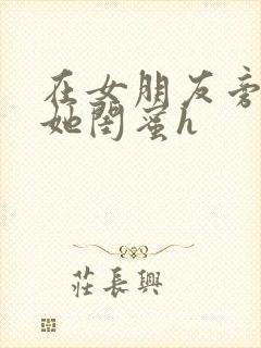 在女朋友旁边和她闺蜜h