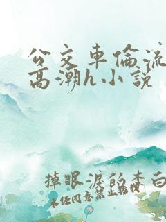 公交车伦流澡到高潮h小说