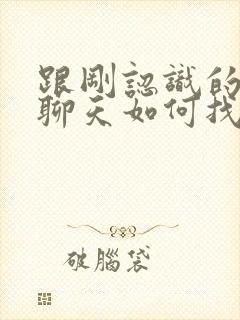 跟刚认识的女生聊天如何找话题