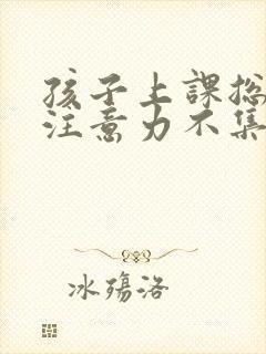 孩子上课总溜号注意力不集中怎么办