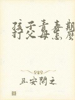 孩子青春期叛逆打父母怎么办