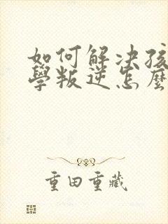 如何解决孩子厌学叛逆怎么办