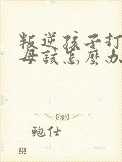 叛逆孩子打骂父母该怎么办