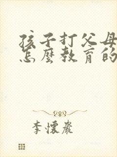 孩子打父母应该怎么教育的