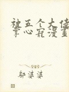 被五个大佬宠成掌心宠漫画