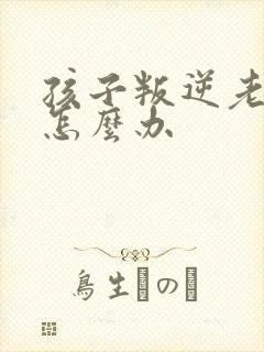 孩子叛逆老顶嘴怎么办