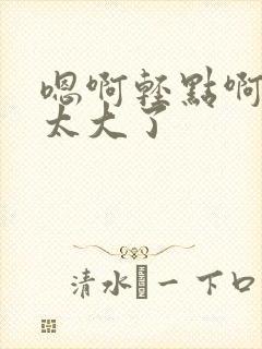 嗯啊轻点啊轻点太大了