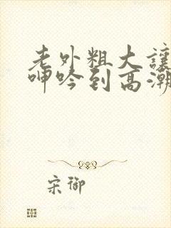 老外粗大让娇妻呻吟到高潮