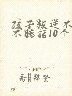 孩子叛逆不听话不听话10个小方法