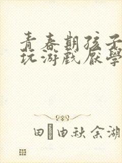 青春期孩子叛逆玩游戏厌学怎么办