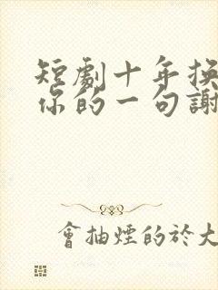 短剧十年换不回你的一句谢谢全集免费观看