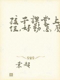 孩子课堂上坐不住,好动怎么解决