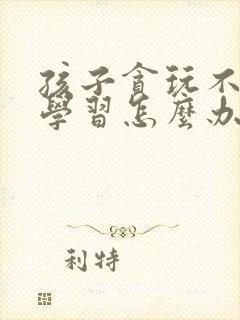 孩子贪玩不喜欢学习怎么办