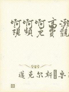 啊啊啊高潮喷水视频免费观看毛片