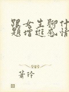 跟女生聊什么话题增进感情