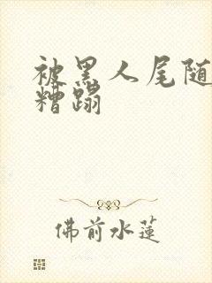 被黑人尾随入室糟蹋